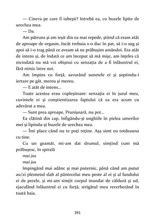 391
— Cineva pe care îl iubeşti? întrebă ea, cu buzele lipite de
urechea mea.
— Da.
Am pătruns şi am ieşit din ea mai repede, ştiind că eram atât
de aproape de orgasm, încât trebuia s-o duc în pat, să i-o sug şi
apoi să i-o trag până ce aveam să ne prăbuşim amândoi. Era atât
de intens şi, de îndată ce am început să mă mişc, am înţeles că
niciodată nu mă voi obişnui cu senzaţia de a fi înlăuntrul ei,
fără nimic între noi.
Am împins cu forţă, savurând sunetele ei şi şoptindu-i
iertare pe gât, mereu şi mereu.
— E atât de intens...
Toate acestea erau copleşitoare: senzaţia ei în jurul meu,
cuvintele ei şi conştientizarea faptului că ea era acum cu
adevărat a mea.
— Sunt prea aproape, Prunişoară, nu pot...
Ea clătină din cap, înfigându-şi unghiile în pielea umerilor
mei şi lipindu-şi buzele de urechea mea.
— Îmi place când nu te poţi reţine. Aşa simt eu totdeauna
cu tine.
Cu un geamăt, mi-am dat drumul, simţind cum mă
prăbuşesc, în spirală
mai jos
mai jos
împingând mai adânc şi mai puternic, până când am putut
au/zi plesnetul slab al pântecelui meu peste al ei şi al fundului
ei de perele, şi mi-am simţit corpul inundat de căldură şi ud,
ejaculând înlăuntrul ei cu forţă, strigătul meu reverberând în
toată baia.
 