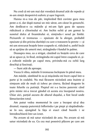 392
Nu cred că mi-am mai dat vreodată drumul atât de repede şi
m-am simţit deopotrivă euforic şi uşor îngrozit.
Hanna m-a tras de păr, implorând fără cuvinte gura mea
peste a ei, dar după numai un mic sărut, am căzut în genunchi.
Am desfăcut-o cu mâinile şi mi-am lipit gura de uşoara
ridicătură a clitorisului ei. Am închis ochii şi am gemut la
sunetul dulce al freamătului ei, simţindu-i sexul pe limbă.
Picioarele ei tremurau — epuizate de la alergat, probabil
epuizate şi din pricina durităţii cu care o tratasem la perete — şi
mi-am strecurat braţele între coapsele ei, ridicând-o, astfel încât
să se sprijine de umerii mei, strângându-i fundul în palme.
Deasupra mea, ea a strigat, căutând cu braţele ceva de care
să se apuce şi, în final, strângându-mi capul între coapsele ei, şi-
a coborât mâinile pe capul meu, privindu-mă cu ochii larg
deschişi şi fascinaţi.
— Sunt atât de aproape.
Vocea îi vibra, mâinile îi tremurau încleştate în părul meu.
Am mârâit, zâmbind în ea şi mişcându-mi încet capul într-o
parte şi în cealaltă. Nu mai făcusem niciodată asta înainte şi
simţeam atât de mult că iubesc pe cineva, făcând dragoste în
toate felurile cu putinţă. Pieptul mi s-a încins puternic când
prin minte mi-a trecut gândul că acesta era începutul nostru.
Chiar aici, parţial ascuns de aburul duşului, a fost locul unde
lămuriserăm totul.
Am putut vedea momentul în care a început să-şi dea
drumul, roşeaţa puternică înflorindu-i pe piept şi răspândindu-
se în sus, ajungând la faţa ei exact când buzele i se
întredeschiseră într-un icnet.
Nu aveam să mă satur niciodată de asta. Nu aveam să mă
satur niciodată de ea. Cu cea mai posesivă plăcere pe care am
 