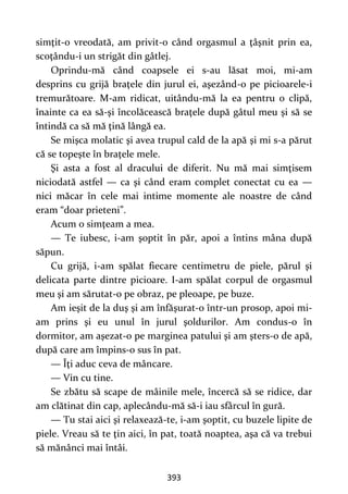 393
simţit-o vreodată, am privit-o când orgasmul a ţâşnit prin ea,
scoţându-i un strigăt din gâtlej.
Oprindu-mă când coapsele ei s-au lăsat moi, mi-am
desprins cu grijă braţele din jurul ei, aşezând-o pe picioarele-i
tremurătoare. M-am ridicat, uitându-mă la ea pentru o clipă,
înainte ca ea să-şi încolăcească braţele după gâtul meu şi să se
întindă ca să mă ţină lângă ea.
Se mişca molatic şi avea trupul cald de la apă şi mi s-a părut
că se topeşte în braţele mele.
Şi asta a fost al dracului de diferit. Nu mă mai simţisem
niciodată astfel — ca şi când eram complet conectat cu ea —
nici măcar în cele mai intime momente ale noastre de când
eram “doar prieteni”.
Acum o simţeam a mea.
— Te iubesc, i-am şoptit în păr, apoi a întins mâna după
săpun.
Cu grijă, i-am spălat fiecare centimetru de piele, părul şi
delicata parte dintre picioare. I-am spălat corpul de orgasmul
meu şi am sărutat-o pe obraz, pe pleoape, pe buze.
Am ieşit de la duş şi am înfăşurat-o într-un prosop, apoi mi-
am prins şi eu unul în jurul şoldurilor. Am condus-o în
dormitor, am aşezat-o pe marginea patului şi am şters-o de apă,
după care am împins-o sus în pat.
— Îţi aduc ceva de mâncare.
— Vin cu tine.
Se zbătu să scape de mâinile mele, încercă să se ridice, dar
am clătinat din cap, aplecându-mă să-i iau sfârcul în gură.
— Tu stai aici şi relaxează-te, i-am şoptit, cu buzele lipite de
piele. Vreau să te ţin aici, în pat, toată noaptea, aşa că va trebui
să mănânci mai întâi.
 