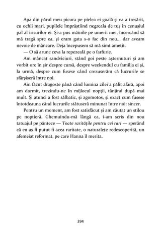 394
Apa din părul meu picura pe pielea ei goală şi ea a tresărit,
cu ochii mari, pupilele împrăştiind negreala de tuş în cenuşiul
pal al irisurilor ei. Şi-a pus mâinile pe umerii mei, încercând să
mă tragă spre ea, şi eram gata s-o fac din nou... dar aveam
nevoie de mâncare. Deja începusem să mă simt ameţit.
— O să arunc ceva la repezeală pe o farfurie.
Am mâncat sandviciuri, stând goi peste aşternuturi şi am
vorbit ore în şir despre cursă, despre weekendul cu familia ei şi,
la urmă, despre cum fusese când crezuserăm că lucrurile se
sfârşiseră între noi.
Am făcut dragoste până când lumina zilei a pălit afară, apoi
am dormit, trezindu-ne în mijlocul nopţii, tânjind după mai
mult. Şi atunci a fost sălbatic, şi zgomotos, şi exact cum fusese
întotdeauna când lucrurile stătuseră minunat între noi: sincer.
Pentru un moment, am fost satisfăcut şi am căutat un stilou
pe noptieră. Ghemuindu-mă lângă ea, i-am scris din nou
tatuajul pe pântece — Toate rarităţile pentru cei rari — sperând
că eu aş fi putut fi acea raritate, o naturaleţe redescoperită, un
afemeiat reformat, pe care Hanna îl merita.
 