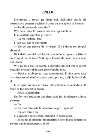 395
EPILOG
Stewardesa a trecut pe lângă noi, închizând cutiile de
deasupra cu pocnete decisive, înainte de a se apleca să întrebe:
— Suc de portocale sau cafea?
Will ceru cafea. Eu am clătinat din cap, zâmbind.
El m-a bătut uşurel pe genunchi.
— Dă-mi telefonul tău.
I l-am dat, dar m-am văitat:
— De ce am nevoie de wireless? O să dorm tot timpul
zborului.
Niciodată n-o să-l mai las să rezerve locuri pentru călătorii
cu avionul, de la New York spre Coasta de Vest, la ora şase
dimineaţa.
Will nu m-a luat în seamă, a introdus un cod într-o casetă
mică din browser-ul de web al telefonului meu.
— Dacă n-ai observat, sunt somnoroasă. E vina cuiva care
m-a ţinut trează toată noaptea, am şoptit eu, sprijinindu-mă de
el.
El se opri din ceea ce făcea, întorcându-se şi uitându-se la
mine cu foc mocnit în privire.
— Asta s-a întâmplat?
Un fior m-a străbătut din piept până jos, în pântece şi între
picioare.
— Da.
— Nu te-ai întors de la laborator un pic... agitată?
— Nu, am minţit eu.
Şi-a ridicat o sprânceană, zâmbind în colţul gurii.
— Şi nu mi-ai întrerupt tu pregătirile cinei foarte romantice
pe care o plănuisem pentru tine?
 