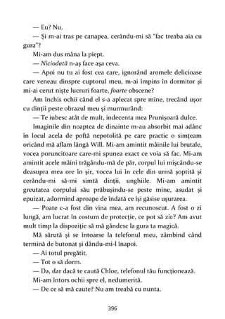 396
— Eu? Nu.
— Şi m-ai tras pe canapea, cerându-mi să “fac treaba aia cu
gura”?
Mi-am dus mâna la piept.
— Niciodată n-aş face aşa ceva.
— Apoi nu tu ai fost cea care, ignorând aromele delicioase
care veneau dinspre cuptorul meu, m-ai împins în dormitor şi
mi-ai cerut nişte lucruri foarte, foarte obscene?
Am închis ochii când el s-a aplecat spre mine, trecând uşor
cu dinţii peste obrazul meu şi murmurând:
— Te iubesc atât de mult, indecenta mea Prunişoară dulce.
Imaginile din noaptea de dinainte m-au absorbit mai adânc
în locul acela de poftă nepotolită pe care practic o simţeam
oricând mă aflam lângă Will. Mi-am amintit mâinile lui brutale,
vocea poruncitoare care-mi spunea exact ce voia să fac. Mi-am
amintit acele mâini trăgându-mă de păr, corpul lui mişcându-se
deasupra mea ore în şir, vocea lui în cele din urmă şoptită şi
cerându-mi să-mi simtă dinţii, unghiile. Mi-am amintit
greutatea corpului său prăbuşindu-se peste mine, asudat şi
epuizat, adormind aproape de îndată ce îşi găsise uşurarea.
— Poate c-a fost din vina mea, am recunoscut. A fost o zi
lungă, am lucrat în costum de protecţie, ce pot să zic? Am avut
mult timp la dispoziţie să mă gândesc la gura ta magică.
Mă sărută şi se întoarse la telefonul meu, zâmbind când
termină de butonat şi dându-mi-l înapoi.
— Ai totul pregătit.
— Tot o să dorm.
— Da, dar dacă te caută Chloe, telefonul tău funcţionează.
Mi-am întors ochii spre el, nedumerită.
— De ce să mă caute? Nu am treabă cu nunta.
 