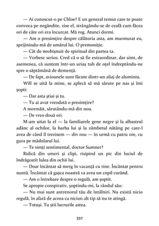 397
— Ai cunoscut-o pe Chloe? E un general temut care te poate
convoca pe negândite, zise el, strângându-se de ceafă cum făcea
ori de câte ori era încurcat. Mă rog. Atunci dormi.
— Am o presimţire despre călătoria asta, am murmurat eu,
sprijinindu-mă de umărul lui. O premoniţie.
— Cât de neobişnuit de spiritual din partea ta.
— Vorbesc serios. Cred că o să fie extraordinar, dar simt, de
asemenea, că suntem într-un uriaş tub de oţel îndreptându-ne
spre o săptămână de demenţă.
— De fapt, avioanele sunt făcute dintr-un aliaj de aluminiu.
Will se uită la mine, se aplecă să mă sărute pe nas şi îmi
şopti:
— Dar asta ştiai şi tu.
— Tu ai avut vreodată o presimţire?
A mormăit, sărutându-mă din nou.
— De vreo două ori.
M-am uitat la el — la familiarele gene negre şi la albastrul
adânc al ochilor, la barba lui şi la zâmbetul nătâng pe care-l
avea de când îl trezisem — din nou — în urmă cu patru ore, cu
gura pe mădularul lui.
— Te simţi sentimental, doctor Sumner?
Ridică din umeri şi clipi, risipind un pic din luciul de
îndrăgostit lulea din ochii lui.
— Doar încântat să merg în vacanţă cu tine. Încântat pentru
nuntă. Încântat că gaşca noastră va avea un copil curând.
— Am o întrebare despre o regulă, am şoptit.
Se apropie conspirativ, şoptindu-mi, la rândul său:
— Nu mai sunt antrenorul tău de întâlniri. Nu există nicio
regulă, în afară de aceea ca niciun alt tip să nu te atingă.
— Totuşi. Tu ştii lucrurile astea.
 