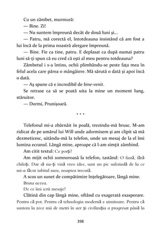 398
Cu un zâmbet, murmură:
— Bine. Zi!
— Nu suntem împreună decât de două luni şi...
— Patru, mă corectă el, întotdeauna insistând că am fost a
lui încă de la prima noastră alergare împreună.
— Bine. Fie ca tine, patru. E deplasat ca după numai patru
luni să-ţi spun că eu cred că eşti al meu pentru totdeauna?
Zâmbetul i s-a întins, ochii plimbându-se peste faţa mea în
felul acela care părea o mângâiere. Mă sărută o dată şi apoi încă
o dată.
— Aş spune că e incredibil de bine-venit.
Se retrase ca să se poată uita la mine un moment lung,
stăruitor.
— Dormi, Prunişoară.
* * *
Telefonul mi-a zbârnâit în poală, trezindu-mă brusc. M-am
ridicat de pe umărul lui Will unde adormisem şi am clipit să mă
dezmeticesc, uitându-mă la telefon, unde un mesaj de la el îmi
lumina ecranul. Lângă mine, aproape că l-am simţit zâmbind.
Am citit textul: ţ
Am mijit ochii somnoroasă la telefon, tastând: ă ă ă
ţ ă ţ ă ă
ă ă
A scos un sunet de compătimire înţelegătoare, lângă mine.
Clătină din cap lângă mine, oftând cu exagerată exasperare.
ă ă ă ă
ş ţ ă
 