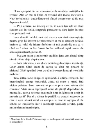 3
El s-a apropiat, ferind conversaţia de urechile invitaţilor în
trecere. Atât ar mai fi lipsit, ca vreunul din înalta societate a
New Yorkului să-l audă dându-mi sfaturi despre cum să fiu mai
depravată social.
— Prin urmare, nu înţeleg de ce, în astea trei zile de când
suntem aici în vizită, singurele persoane cu care ieşim în oraş
sunt prietenii mei.
I-am zâmbit fratelui meu mai mare şi am lăsat recunoştinţa
pentru grija lui extrem de protectoare să mi se citească pe faţă,
înainte ca valul de iritare fierbinte să mă cuprindă; era ca şi
când aş fi atins un fier înroşit în foc: reflexul rapid, urmat de
arsura persistentă, pulsatilă.
— Mai am puţin şi-mi termin studiile, Jens. Am destul timp
să-mi trăiesc viaţa după aceea.
— Asta este viaţa, a zis el, cu ochii larg deschişi şi insistenţi.
Chiar acum. Când eram de vârsta ta, abia mă ţineam de
plafonul GPA1, sperând doar c-o să mă trezesc lunea şi n-o să fiu
mahmur.
Tata stătea tăcut lângă el, ignorându-i ultima remarcă, dar
încuviinţând esenţa mesajului, aceea că eram o ratată fără
niciun prieten. I-am aruncat o privire prin care voiam să-i
comunic: “Asta mi-o reproşează omul de ştiinţă dependent de
munca lui, care a petrecut mai mult timp în laborator decât în
propria casă?” Dar el a rămas impasibil, cu aceeaşi expresie pe
care o avea atunci când un compus la care se aştepta să fie
solubil se transforma într-o substanţă vâscoasă: derutat, poate
puţin ofensat în principiu.
1
Abreviere de la Grade Point Average — media generală cumulată a notelor
și a creditelor.
 