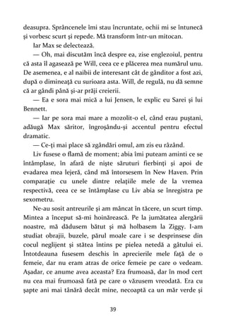 39
deasupra. Sprâncenele îmi stau încruntate, ochii mi se întunecă
şi vorbesc scurt şi repede. Mă transform într-un mitocan.
Iar Max se delectează.
— Oh, mai discutăm încă despre ea, zise englezoiul, pentru
că asta îl agasează pe Will, ceea ce e plăcerea mea numărul unu.
De asemenea, e al naibii de interesant cât de gânditor a fost azi,
după o dimineaţă cu surioara asta. Will, de regulă, nu dă semne
că ar gândi până şi-ar prăji creierii.
— Ea e sora mai mică a lui Jensen, le explic eu Sarei şi lui
Bennett.
— Iar pe sora mai mare a mozolit-o el, când erau puştani,
adăugă Max săritor, îngroşându-şi accentul pentru efectul
dramatic.
— Ce-ţi mai place să zgândări omul, am zis eu râzând.
Liv fusese o flamă de moment; abia îmi puteam aminti ce se
întâmplase, în afară de nişte săruturi fierbinţi şi apoi de
evadarea mea lejeră, când mă întorsesem în New Haven. Prin
comparaţie cu unele dintre relaţiile mele de la vremea
respectivă, ceea ce se întâmplase cu Liv abia se înregistra pe
sexometru.
Ne-au sosit antreurile şi am mâncat în tăcere, un scurt timp.
Mintea a început să-mi hoinărească. Pe la jumătatea alergării
noastre, mă dădusem bătut şi mă holbasem la Ziggy. I-am
studiat obrajii, buzele, părul moale care i se desprinsese din
cocul neglijent şi stătea întins pe pielea netedă a gâtului ei.
Întotdeauna fusesem deschis în aprecierile mele faţă de o
femeie, dar nu eram atras de orice femeie pe care o vedeam.
Aşadar, ce anume avea aceasta? Era frumoasă, dar în mod cert
nu cea mai frumoasă fată pe care o văzusem vreodată. Era cu
şapte ani mai tânără decât mine, necoaptă ca un măr verde şi
 