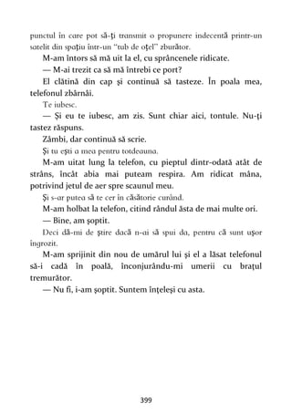 399
ă ţ ă
ţ ţ ă
M-am întors să mă uit la el, cu sprâncenele ridicate.
— M-ai trezit ca să mă întrebi ce port?
El clătină din cap şi continuă să tasteze. În poala mea,
telefonul zbârnâi.
— Şi eu te iubesc, am zis. Sunt chiar aici, tontule. Nu-ţi
tastez răspuns.
Zâmbi, dar continuă să scrie.
Ş ş
M-am uitat lung la telefon, cu pieptul dintr-odată atât de
strâns, încât abia mai puteam respira. Am ridicat mâna,
potrivind jetul de aer spre scaunul meu.
Ş ă ă ă
M-am holbat la telefon, citind rândul ăsta de mai multe ori.
— Bine, am şoptit.
ă ş ă ă ă ş
M-am sprijinit din nou de umărul lui şi el a lăsat telefonul
să-i cadă în poală, înconjurându-mi umerii cu braţul
tremurător.
— Nu fi, i-am şoptit. Suntem înţeleşi cu asta.
 