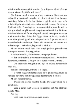 40
abia ieşea din munca ei să respire. Ce ar fi putut să-mi ofere ea
pe care să nu-l fi găsit în altă parte?
Şi-a întors capul şi m-a surprins; tensiunea dintre noi era
palpabilă şi derutantă ca naiba. Iar când a zâmbit, i s-a luminat
toată faţa. Arăta la fel de deschisă ca o uşă de plasă, vara, şi, în
pofida frigului de afară, ceva mi-a încălzit venele. O veche şi
familiară poftă. O dorinţă pe care n-o mai simţisem de nici nu
mai ştiu când, umplându-mi sângele cu adrenalină şi făcându-
mă să-mi doresc să fiu eu singurul care să descopere secretele
unei anumite fete. Pielea lui Ziggy părea catifelată; buzele îi
erau pline şi moi, gâtul arăta de parcă n-ar fi purtat niciodată
urme de dinţi sau de supt. Bestia din mine voia să se uite mai
îndeaproape la mâinile ei, la gura ei, la sânii ei.
Mi-am ridicat capul când l-am simţit pe Max privindu-mă,
în timp ce mesteca dus pe gânduri.
A ridicat furculiţa, făcând semn spre pieptul meu:
— Tot ce-ţi trebuie e o noapte cu fata potrivită. Nu vorbesc
despre sex, neapărat. O noapte te-ar putea schimba, tinere...
— Oh, încetează, am gemut eu. Eşti un ticălos nenorocit în
clipa asta.
Bennett se îndreptă, intrând şi el în joc.
— E vorba să găseşti femeia care să te pună pe gânduri. Ea
va fi cea care-ţi va schimba părerea despre toate lucrurile.
Mi-am ridicat mâinile.
— Drăguţ din partea voastră, băieţi. Dar Ziggy chiar nu e
genul meu.
— Care e genul tău? Merge pe picioarele ei? Are păsărică?
întrebă Max.
Am râs.
— Cred că ea e pur şi simplu prea tânără.
 