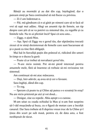 41
Băieţii au mormăit şi au dat din cap, înţelegând, dar o
puteam simţi pe Sara continuând să mă fixeze cu privirea.
— Zi-i! am îndemnat-o.
— Păi, mă gândeam că n-ai găsit pe nimeni care să te facă să
vrei să sapi mai adânc. Alegi un anumit tip de femeie, un tip
despre care ştii că se va potrivi cu sistemul tău, cu regulile şi cu
limitele tale. Nu te-ai plictisit încă? Spui că sora asta...
— Ziggy, o ajută Max.
— Aşa. Spui că Ziggy nu e genul tău, dar săptămâna trecută
ziceai că te simţi dezinteresat de femeile care sunt bucuroase să
şi-o pună cu tine fără obligaţii.
Mai luă în furculiţă puţin din prânzul ei, ridicând din umeri
în timp ce o ducea la gură:
— Poate că ar trebui să reevaluezi genul tău.
— N-are nicio noimă. Pot să-mi pierd interesul pentru
amantele mele, fără să însemne că trebuie să-mi revizuiesc tot
sistemul.
Am continuat să-mi atac mâncarea.
— Deşi, într-adevăr, aş avea să-ţi cer o favoare.
Sara înghiţi, dând din cap.
— Te rog.
— Speram că poate tu şi Chloe aţi putea s-o scoateţi în oraş?
Nu are nicio prietenă pe aici şi voi două...
— Desigur, zise ea repede. Abia aştept s-o cunosc.
M-am uitat cu coada ochiului la Max şi n-am fost surprins
să-l văd muşcându-şi buza, cu o figură de motan care a încolţit
canarul. Dar Sara trebuie să fi deprins vreun truc de la Chloe şi-l
ţinea din scurt pe sub masă, pentru că, de data asta, a fost
neobişnuit de tăcut.
 