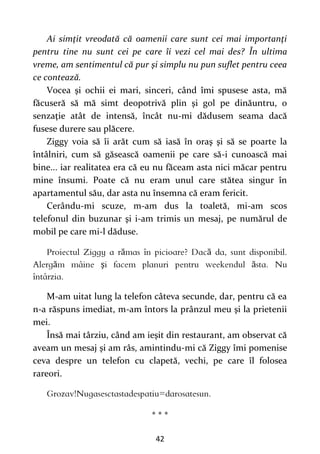 42
Ai simţit vreodată că oamenii care sunt cei mai importanţi
pentru tine nu sunt cei pe care îi vezi cel mai des? În ultima
vreme, am sentimentul că pur şi simplu nu pun suflet pentru ceea
ce contează.
Vocea şi ochii ei mari, sinceri, când îmi spusese asta, mă
făcuseră să mă simt deopotrivă plin şi gol pe dinăuntru, o
senzaţie atât de intensă, încât nu-mi dădusem seama dacă
fusese durere sau plăcere.
Ziggy voia să îi arăt cum să iasă în oraş şi să se poarte la
întâlniri, cum să găsească oamenii pe care să-i cunoască mai
bine... iar realitatea era că eu nu făceam asta nici măcar pentru
mine însumi. Poate că nu eram unul care stătea singur în
apartamentul său, dar asta nu însemna că eram fericit.
Cerându-mi scuze, m-am dus la toaletă, mi-am scos
telefonul din buzunar şi i-am trimis un mesaj, pe numărul de
mobil pe care mi-l dăduse.
ă ă
ă ş ă
M-am uitat lung la telefon câteva secunde, dar, pentru că ea
n-a răspuns imediat, m-am întors la prânzul meu şi la prietenii
mei.
Însă mai târziu, când am ieşit din restaurant, am observat că
aveam un mesaj şi am râs, amintindu-mi că Ziggy îmi pomenise
ceva despre un telefon cu clapetă, vechi, pe care îl folosea
rareori.
* * *
 
