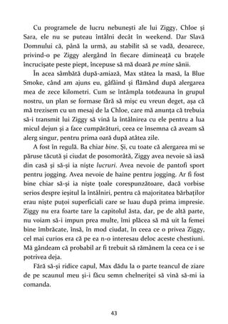 43
Cu programele de lucru nebuneşti ale lui Ziggy, Chloe şi
Sara, ele nu se puteau întâlni decât în weekend. Dar Slavă
Domnului că, până la urmă, au stabilit să se vadă, deoarece,
privind-o pe Ziggy alergând în fiecare dimineaţă cu braţele
încrucişate peste piept, începuse să mă doară pe mine sânii.
În acea sâmbătă după-amiază, Max stătea la masă, la Blue
Smoke, când am ajuns eu, gâfâind şi flămând după alergarea
mea de zece kilometri. Cum se întâmpla totdeauna în grupul
nostru, un plan se formase fără să mişc eu vreun deget, aşa că
mă trezisem cu un mesaj de la Chloe, care mă anunţa că trebuia
să-i transmit lui Ziggy să vină la întâlnirea cu ele pentru a lua
micul dejun şi a face cumpărături, ceea ce însemna că aveam să
alerg singur, pentru prima oară după atâtea zile.
A fost în regulă. Ba chiar bine. Şi, cu toate că alergarea mi se
păruse tăcută şi ciudat de posomorâtă, Ziggy avea nevoie să iasă
din casă şi să-şi ia nişte lucruri. Avea nevoie de pantofi sport
pentru jogging. Avea nevoie de haine pentru jogging. Ar fi fost
bine chiar să-şi ia nişte ţoale corespunzătoare, dacă vorbise
serios despre ieşitul la întâlniri, pentru că majoritatea bărbaţilor
erau nişte puţoi superficiali care se luau după prima impresie.
Ziggy nu era foarte tare la capitolul ăsta, dar, pe de altă parte,
nu voiam să-i impun prea multe, îmi plăcea să mă uit la femei
bine îmbrăcate, însă, în mod ciudat, în ceea ce o privea Ziggy,
cel mai curios era că pe ea n-o interesau deloc aceste chestiuni.
Mă gândeam că probabil ar fi trebuit să rămânem la ceea ce i se
potrivea deja.
Fără să-şi ridice capul, Max dădu la o parte teancul de ziare
de pe scaunul meu şi-i făcu semn chelneriţei să vină să-mi ia
comanda.
 
