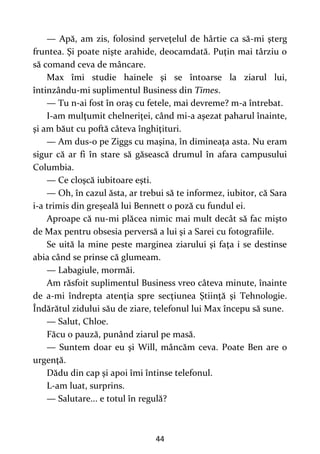 44
— Apă, am zis, folosind şerveţelul de hârtie ca să-mi şterg
fruntea. Şi poate nişte arahide, deocamdată. Puţin mai târziu o
să comand ceva de mâncare.
Max îmi studie hainele şi se întoarse la ziarul lui,
întinzându-mi suplimentul Business din Times.
— Tu n-ai fost în oraş cu fetele, mai devreme? m-a întrebat.
I-am mulţumit chelneriţei, când mi-a aşezat paharul înainte,
şi am băut cu poftă câteva înghiţituri.
— Am dus-o pe Ziggs cu maşina, în dimineaţa asta. Nu eram
sigur că ar fi în stare să găsească drumul în afara campusului
Columbia.
— Ce cloşcă iubitoare eşti.
— Oh, în cazul ăsta, ar trebui să te informez, iubitor, că Sara
i-a trimis din greşeală lui Bennett o poză cu fundul ei.
Aproape că nu-mi plăcea nimic mai mult decât să fac mişto
de Max pentru obsesia perversă a lui şi a Sarei cu fotografiile.
Se uită la mine peste marginea ziarului şi faţa i se destinse
abia când se prinse că glumeam.
— Labagiule, mormăi.
Am răsfoit suplimentul Business vreo câteva minute, înainte
de a-mi îndrepta atenţia spre secţiunea Ştiinţă şi Tehnologie.
Îndărătul zidului său de ziare, telefonul lui Max începu să sune.
— Salut, Chloe.
Făcu o pauză, punând ziarul pe masă.
— Suntem doar eu şi Will, mâncăm ceva. Poate Ben are o
urgenţă.
Dădu din cap şi apoi îmi întinse telefonul.
L-am luat, surprins.
— Salutare... e totul în regulă?
 