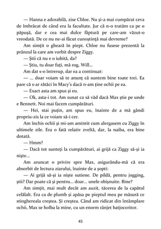 45
— Hanna e adorabilă, zise Chloe. Nu şi-a mai cumpărat ceva
de îmbrăcat de când era la facultate. Jur că n-o tratăm ca pe o
păpuşă, dar e cea mai dulce făptură pe care-am văzut-o
vreodată. De ce nu ne-ai făcut cunoştinţă mai devreme?
Am simţit o gheară în piept. Chloe nu fusese prezentă la
prânzul la care am vorbit despre Ziggy.
— Ştii că nu e o iubită, da?
— Ştiu, tu doar fuţi, mă rog, Will...
Am dat s-o întrerup, dar ea a continuat:
— ... doar voiam să te anunţ că suntem bine toate trei. Ea
pare că s-ar rătăci în Macy’s dacă n-am ţine ochii pe ea.
— Exact asta am spus şi eu.
— Ok, asta-i tot. Am sunat ca să văd dacă Max ştie pe unde
e Bennett. Noi mai facem cumpărături.
— Hei, stai puţin, am spus eu, înainte de a mă gândi
propriu-zis la ce voiam să-i cer.
Am închis ochii şi mi-am amintit cum alergasem cu Ziggy în
ultimele zile. Era o fată relativ zveltă, dar, la naiba, era bine
dotată.
— Hmm?
— Dacă tot sunteţi la cumpărături, ai grijă ca Ziggy să-şi ia
nişte...
Am aruncat o privire spre Max, asigurându-mă că era
absorbit de lectura ziarului, înainte de a şopti:
— Ai grijă să-şi ia nişte sutiene. De pildă, pentru jogging,
ştii? Dar poate că şi pentru... doar... unele obişnuite. Bine?
Am simţit, mai mult decât am auzit, tăcerea de la capătul
celălalt. Era ca de plumb şi apăsa pe pieptul meu pe măsură ce
stinghereala creştea. Şi creştea. Când am ridicat din întâmplare
ochii, Max se holba la mine, cu un enorm rânjet batjocoritor.
 