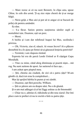 46
— Mare noroc ai că nu sunt Bennett, în clipa asta, spuse
Chloe, în cele din urmă. Ţi-aş zice nişte chestii de ţi-ar merge
fulgii.
— Nicio grijă, e Max aici şi pot să te asigur că se bucură de
prilej cât pentru amândoi.
Ea râse.
— S-a făcut. Sutien pentru susţinerea sânilor supli ai
noniubitei taie. Doamne, eşti un porc.
— Mersi.
A închis şi i-am dat telefonul înapoi lui Max, ocolindu-i
privirea.
— Oh, Victoria, zise el, năucit. Ai vreun Secret? Ai o plăcere
deosebită în a le ajuta pe femei să-şi găsească lenjeria potrivită?
— Termină, i-am răspuns râzând.
Expresia lui era de parcă Leeds United ar fi câştigat Cupa
Mondială.
— Vine cu mine, când alerg dimineaţa şi poartă nişte... mă
rog. Nu sunt sutiene de sport. Iar sutienul ei face aşa...
I-am arătat spre pieptul meu.
— Ştii, chestia aia ciudată, de zici că-s patru ţâţe? M-am
gândit că, dacă tot erau la cumpărături...
Max îşi sprijini bărbia în pumn şi-mi zâmbi.
— Doamne, eşti fără pereche, William.
— Ştii ce părere am eu despre sâni. Nu e de glumă.
Şi n-am mai adăugat că ai lui Ziggy arătau ca de fotomodel.
— Chiar nu e, admise el, ridicându-şi din nou ziarul. Dar îmi
place cum te prefaci că nu te excită o fată cu patru ţâţe.
* * *
 