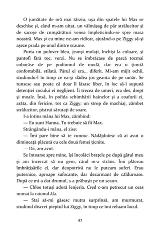 47
O jumătate de oră mai târziu, uşa din spatele lui Max se
deschise şi, când m-am uitat, un vălmăşag de păr strălucitor şi
de sacoşe de cumpărături venea împleticindu-se spre masa
noastră. Max şi cu mine ne-am ridicat, ajutând-o pe Ziggy să-şi
aşeze prada pe unul dintre scaune.
Purta un pulover bleu, jeanşi mulaţi, închişi la culoare, şi
pantofi fără toc, verzi. Nu se îmbrăcase de parcă tocmai
coborâse de pe podiumul de modă, dar era o ţinută
confortabilă, stilată. Părul ei era... diferit. Mi-am mijit ochii,
studiindu-l în timp ce ea-şi dădea jos geanta de pe umăr. Se
tunsese sau poate că doar îl lăsase liber, în loc să-l supună
detenţiei cocului ei neglijent. Îi trecea de umeri, era des, drept
şi moale. Însă, în pofida schimbării hainelor şi a coafurii ei,
arăta, din fericire, tot ca Ziggy: un strop de machiaj, zâmbet
strălucitor, pistrui sărutaţi de soare.
I-a întins mâna lui Max, zâmbind:
— Eu sunt Hanna. Tu trebuie să fii Max.
Strângându-i mâna, el zise:
— Îmi pare bine să te cunosc. Nădăjduiesc că ai avut o
dimineaţă plăcută cu cele două femei ţicnite.
— Da, am avut.
Se întoarse spre mine, îşi încolăci braţele pe după gâtul meu
şi am încercat să nu gem, când m-a strâns. Îmi plăceau
îmbrăţişările ei, dar deopotrivă nu le puteam suferi. Erau
puternice, aproape sufocante, dar dezarmant de călduroase.
După ce mi-a dat drumul, s-a prăbuşit pe un scaun.
— Chloe totuşi adoră lenjeria. Cred c-am petrecut un ceas
numai la raionul ăla.
— Stai să-mi găsesc mutra surprinsă, am murmurat,
studiind discret pieptul lui Ziggy, în timp ce îmi reluam locul.
 