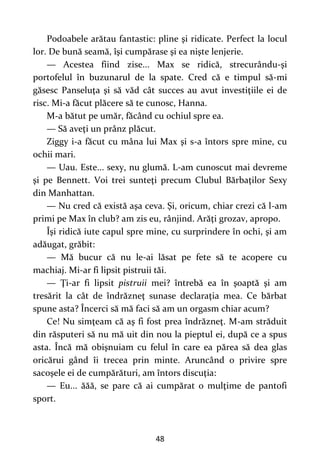 48
Podoabele arătau fantastic: pline şi ridicate. Perfect la locul
lor. De bună seamă, îşi cumpărase şi ea nişte lenjerie.
— Acestea fiind zise... Max se ridică, strecurându-şi
portofelul în buzunarul de la spate. Cred că e timpul să-mi
găsesc Panseluţa şi să văd cât succes au avut investiţiile ei de
risc. Mi-a făcut plăcere să te cunosc, Hanna.
M-a bătut pe umăr, făcând cu ochiul spre ea.
— Să aveţi un prânz plăcut.
Ziggy i-a făcut cu mâna lui Max şi s-a întors spre mine, cu
ochii mari.
— Uau. Este... sexy, nu glumă. L-am cunoscut mai devreme
şi pe Bennett. Voi trei sunteţi precum Clubul Bărbaţilor Sexy
din Manhattan.
— Nu cred că există aşa ceva. Şi, oricum, chiar crezi că l-am
primi pe Max în club? am zis eu, rânjind. Arăţi grozav, apropo.
Îşi ridică iute capul spre mine, cu surprindere în ochi, şi am
adăugat, grăbit:
— Mă bucur că nu le-ai lăsat pe fete să te acopere cu
machiaj. Mi-ar fi lipsit pistruii tăi.
— Ţi-ar fi lipsit pistruii mei? întrebă ea în şoaptă şi am
tresărit la cât de îndrăzneţ sunase declaraţia mea. Ce bărbat
spune asta? Încerci să mă faci să am un orgasm chiar acum?
Ce! Nu simţeam că aş fi fost prea îndrăzneţ. M-am străduit
din răsputeri să nu mă uit din nou la pieptul ei, după ce a spus
asta. Încă mă obişnuiam cu felul în care ea părea să dea glas
oricărui gând îi trecea prin minte. Aruncând o privire spre
sacoşele ei de cumpărături, am întors discuţia:
— Eu... ăăă, se pare că ai cumpărat o mulţime de pantofi
sport.
 