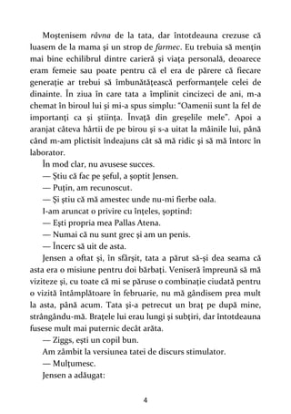 4
Moştenisem râvna de la tata, dar întotdeauna crezuse că
luasem de la mama şi un strop de farmec. Eu trebuia să menţin
mai bine echilibrul dintre carieră şi viaţa personală, deoarece
eram femeie sau poate pentru că el era de părere că fiecare
generaţie ar trebui să îmbunătăţească performanţele celei de
dinainte. În ziua în care tata a împlinit cincizeci de ani, m-a
chemat în biroul lui şi mi-a spus simplu: “Oamenii sunt la fel de
importanţi ca şi ştiinţa. Învaţă din greşelile mele”. Apoi a
aranjat câteva hârtii de pe birou şi s-a uitat la mâinile lui, până
când m-am plictisit îndeajuns cât să mă ridic şi să mă întorc în
laborator.
În mod clar, nu avusese succes.
— Ştiu că fac pe şeful, a şoptit Jensen.
— Puţin, am recunoscut.
— Şi ştiu că mă amestec unde nu-mi fierbe oala.
I-am aruncat o privire cu înţeles, şoptind:
— Eşti propria mea Pallas Atena.
— Numai că nu sunt grec şi am un penis.
— Încerc să uit de asta.
Jensen a oftat şi, în sfârşit, tata a părut să-şi dea seama că
asta era o misiune pentru doi bărbaţi. Veniseră împreună să mă
viziteze şi, cu toate că mi se păruse o combinaţie ciudată pentru
o vizită întâmplătoare în februarie, nu mă gândisem prea mult
la asta, până acum. Tata şi-a petrecut un braţ pe după mine,
strângându-mă. Braţele lui erau lungi şi subţiri, dar întotdeauna
fusese mult mai puternic decât arăta.
— Ziggs, eşti un copil bun.
Am zâmbit la versiunea tatei de discurs stimulator.
— Mulţumesc.
Jensen a adăugat:
 