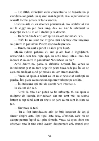 50
— De altfel, exerciţiile cresc concentraţia de testosteron şi
circulația sangvină. Eu aş zice, mai degrabă, că ai o performanţă
sexuală tocmai pentru că faci exerciţii.
Discuţia asta cu ea devenea periculoasă. Era ispititor să mă
uit la Ziggy un pic prea lung, deşi nu s-ar fi intimidat la
inspecţia mea. Ci m-ar fi studiat şi ea deschis.
— Habar n-am de ce ţi-am spus asta, am recunoscut eu.
— Will. Eu nu sunt nici virgină, nici o femeie care încearcă
să-ţi intre în pantaloni. Putem discuta despre sex.
— Hmm, nu sunt sigur că e o idee prea bună.
Mi-am ridicat paharul cu suc şi am luat o înghiţitură,
urmărind-o cum bea nişte apă, cu ochii fixaţi într-ai mei. Nu
încerca să-mi intre în pantaloni? Nici măcar un pic?
Aerul dintre noi părea să zbârnâie neauzit. Îmi venea să
întind mana şi să-mi trec degetele peste buza ei de jos. În loc de
asta, mi-am lăsat sucul pe masă şi mi-am strâns mâinile.
— Vreau să spun, a reluat ea, că nu e nevoie să vorbeşti cu
perdea. Îmi place că nu eşti un tip care vorbeşte pe ocolite.
— Întotdeauna eşti atât de directă? am întrebat-o.
Ea clătină din cap.
— Cred că asta s-ar putea să fie influenţa ta. Eu spun o
mulţime de lucruri, într-adevăr, dar mă simt mai cu seamă
bătută-n cap când sunt cu tine şi se pare că nu sunt în stare să
tac.
— Nu vreau să taci.
— Tu ai fost întotdeauna atât de făţiş interesat de sex şi
sincer despre asta. Eşti tipul ăsta sexy, afemeiat, care nu se
căieşte pentru faptul că-i plac femeile. Vreau să spun, dacă am
observat asta la tine când aveam doisprezece ani, atunci este
 
