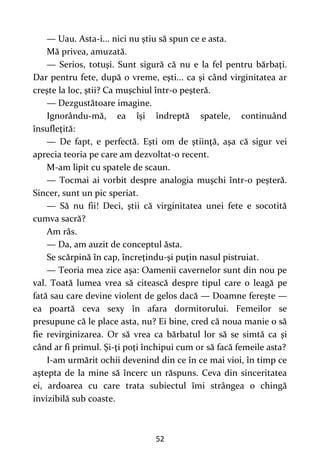 52
— Uau. Asta-i... nici nu ştiu să spun ce e asta.
Mă privea, amuzată.
— Serios, totuşi. Sunt sigură că nu e la fel pentru bărbaţi.
Dar pentru fete, după o vreme, eşti... ca şi când virginitatea ar
creşte la loc, ştii? Ca muşchiul într-o peşteră.
— Dezgustătoare imagine.
Ignorându-mă, ea îşi îndreptă spatele, continuând
însufleţită:
— De fapt, e perfectă. Eşti om de ştiinţă, aşa că sigur vei
aprecia teoria pe care am dezvoltat-o recent.
M-am lipit cu spatele de scaun.
— Tocmai ai vorbit despre analogia muşchi într-o peşteră.
Sincer, sunt un pic speriat.
— Să nu fii! Deci, ştii că virginitatea unei fete e socotită
cumva sacră?
Am râs.
— Da, am auzit de conceptul ăsta.
Se scărpină în cap, încreţindu-şi puţin nasul pistruiat.
— Teoria mea zice aşa: Oamenii cavernelor sunt din nou pe
val. Toată lumea vrea să citească despre tipul care o leagă pe
fată sau care devine violent de gelos dacă — Doamne fereşte —
ea poartă ceva sexy în afara dormitorului. Femeilor se
presupune că le place asta, nu? Ei bine, cred că noua manie o să
fie revirginizarea. Or să vrea ca bărbatul lor să se simtă ca şi
când ar fi primul. Şi-ţi poţi închipui cum or să facă femeile asta?
I-am urmărit ochii devenind din ce în ce mai vioi, în timp ce
aştepta de la mine să încerc un răspuns. Ceva din sinceritatea
ei, ardoarea cu care trata subiectul îmi strângea o chingă
invizibilă sub coaste.
 