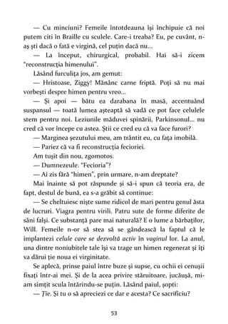 53
— Cu minciuni? Femeile întotdeauna îşi închipuie că noi
putem citi în Braille cu sculele. Care-i treaba? Eu, pe cuvânt, n-
aş şti dacă o fată e virgină, cel puţin dacă nu...
— La început, chirurgical, probabil. Hai să-i zicem
“reconstrucţia himenului”.
Lăsând furculiţa jos, am gemut:
— Hristoase, Ziggy! Mănânc carne friptă. Poţi să nu mai
vorbeşti despre himen pentru vreo...
— Şi apoi — bătu ea darabana în masă, accentuând
suspansul — toată lumea aşteaptă să vadă ce pot face celulele
stem pentru noi. Leziunile măduvei spinării, Parkinsonul... nu
cred că vor începe cu astea. Ştii ce cred eu că va face furori?
— Marginea şezutului meu, am trântit eu, cu faţa imobilă.
— Pariez că va fi reconstrucţia fecioriei.
Am tuşit din nou, zgomotos.
— Dumnezeule. “Fecioria”?
— Ai zis fără “himen”, prin urmare, n-am dreptate?
Mai înainte să pot răspunde şi să-i spun că teoria era, de
fapt, destul de bună, ea s-a grăbit să continue:
— Se cheltuiesc nişte sume ridicol de mari pentru genul ăsta
de lucruri. Viagra pentru virili. Patru sute de forme diferite de
sâni falşi. Ce substanţă pare mai naturală? E o lume a bărbaţilor,
Will. Femeile n-or să stea să se gândească la faptul că le
implantezi celule care se dezvoltă activ în vaginul lor. La anul,
una dintre noniubitele tale îşi va trage un himen regenerat şi îţi
va dărui ţie noua ei virginitate.
Se aplecă, prinse paiul între buze şi supse, cu ochii ei cenuşii
fixaţi într-ai mei. Şi de la acea privire stăruitoare, jucăuşă, mi-
am simţit scula întărindu-se puţin. Lăsând paiul, şopti:
— Ţie. Şi tu o să apreciezi ce dar e acesta? Ce sacrificiu?
 