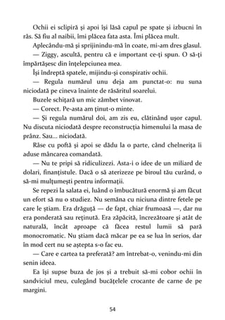 54
Ochii ei sclipiră şi apoi îşi lăsă capul pe spate şi izbucni în
râs. Să fiu al naibii, îmi plăcea fata asta. Îmi plăcea mult.
Aplecându-mă şi sprijinindu-mă în coate, mi-am dres glasul.
— Ziggy, ascultă, pentru că e important ce-ţi spun. O să-ţi
împărtăşesc din înţelepciunea mea.
Îşi îndreptă spatele, mijindu-şi conspirativ ochii.
— Regula numărul unu deja am punctat-o: nu suna
niciodată pe cineva înainte de răsăritul soarelui.
Buzele schiţară un mic zâmbet vinovat.
— Corect. Pe-asta am ţinut-o minte.
— Şi regula numărul doi, am zis eu, clătinând uşor capul.
Nu discuta niciodată despre reconstrucţia himenului la masa de
prânz. Sau... niciodată.
Râse cu poftă şi apoi se dădu la o parte, când chelneriţa îi
aduse mâncarea comandată.
— Nu te pripi să ridiculizezi. Asta-i o idee de un miliard de
dolari, finanţistule. Dacă o să aterizeze pe biroul tău curând, o
să-mi mulţumeşti pentru informaţii.
Se repezi la salata ei, luând o îmbucătură enormă şi am făcut
un efort să nu o studiez. Nu semăna cu niciuna dintre fetele pe
care le știam. Era drăguţă — de fapt, chiar frumoasă —, dar nu
era ponderată sau reţinută. Era zăpăcită, încrezătoare şi atât de
naturală, încât aproape că făcea restul lumii să pară
monocromatic. Nu ştiam dacă măcar pe ea se lua în serios, dar
în mod cert nu se aştepta s-o fac eu.
— Care e cartea ta preferată? am întrebat-o, venindu-mi din
senin ideea.
Ea îşi supse buza de jos şi a trebuit să-mi cobor ochii în
sandviciul meu, culegând bucăţelele crocante de carne de pe
margini.
 