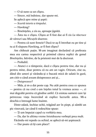 55
— O să sune ca un clişeu.
— Sincer, mă îndoiesc, dar spune-mi.
Se aplecă spre mine şi şopti:
— Scurtă istorie a timpului.
— Hawking?
— Bineînţeles, a zis ea, aproape jignită.
— Ăsta nu e clişeu. Clişeu ar fi fost dac-ai fi zis La răscruce
de vânturi sau Micuţele doamne.
— Pentru că sunt femeie? Dacă te-aş fi întrebat eu pe tine şi
tu ai fi răspuns Hawking, ar fi fost clişeu?
Am chibzuit puţin. M-am imaginat declarând că preferata
mea era cartea respectivă şi primind câteva replici de genul
Bineînţeles, bătrâne, de la prietenii mei de la doctorat.
— Probabil.
— Atunci e o tâmpenie, dacă e clişeu pentru tine, dar nu şi
pentru mine, doar pentru că eu am un vagin. Oricum, zise ea,
dând din umeri şi vârându-şi o bucată mică de salată în gură,
am citit-o când aveam doisprezece ani şi...
— Doisprezece?
— Mda, şi m-a dat peste cap. Nu atât pentru ceea ce spunea
— pentru că nu cred c-am înţeles totul la vremea aceea —, ci
mai degrabă pentru că gândise astfel. Că existau oameni care îşi
petreceau viaţa încercând să explice lucrurile astea. Mi-a
deschis o întreagă lume înainte.
Dintr-odată, închise ochii, trăgând aer în piept, şi zâmbi un
pic vinovată, iar când îi redeschise spuse:
— Ţi-am împuiat capul cu vorbăria mea.
— Da, dar în ultima vreme întotdeauna vorbeşti prea mult.
Făcându-mi repede cu ochiul, se aplecă să-mi şoptească:
— Dar poate că îţi cam place?
 