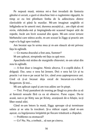 56
Pe nepusă masă, mintea mi-a fost invadată de fantezia
gâtului ei arcuit, a gurii ei deschise într-o rugăminte răguşită, în
timp ce eu îmi plimbam limba de la adâncitura dintre
claviculele ei până la maxilar. Mi-am imaginat unghiile ei
înfigându-se în umerii mei, durerea ascuţită şi... am clipit să-mi
revin, ridicându-mă şi împingându-mi scaunul înapoi atât de
repede, încât am lovit scaunul din spate. Mi-am cerut iertare
bărbatului care stătea acolo, m-am scuzat la Ziggy şi practic am
rupt-o la fugă spre toaletă.
Am încuiat uşa în urma mea şi m-am răsucit să-mi privesc
faţa în oglindă.
— Ce mama dracului a fost asta, Sumner?
M-am aplecat, stropindu-mi faţa cu apă rece.
Apucându-mă strâns de marginile chiuvetei, m-am uitat din
nou în oglindă.
— A fost doar o imagine. Nimic altceva. E o copilă dulce. E
drăguţă. Dar, unu: e sora lui Jensen. Doi: e sora lui Liv şi tu
practic i-ai tras-o pe uscat lui Liv, când avea şaptesprezece ani.
Cred că ţi-ai încasat deja cecul de încurcat-cu-o-Soră-
Bergstrom. Şi trei...
Mi-am aplecat capul şi am tras adânc aer în piept.
— Trei. Porţi pantaloni de trening pe lângă ea prea des ca să
ai fantezii sexuale fără ca ea să observe. Pune capac. Du-te
acasă, sun-o pe Kitty sau pe Kristy, aranjează de-o felaţie, ia-ţi
liber restul zilei.
Când m-am întors la masă, Ziggy aproape că-şi terminase
salata și se uita la trecători. Şi-a ridicat capul, când m-am
aşezat, cu îngrijorarea întipărită pe fiecare trăsătură a chipului.
— Probleme cu stomacul?
— Ce? Nu. Nu, a trebuit... să sun pe cineva.
 