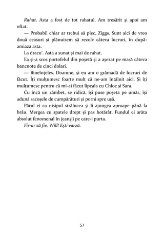 57
Rahat. Asta a fost de tot rahatul. Am tresărit şi apoi am
oftat.
— Probabil chiar ar trebui să plec, Ziggs. Sunt aici de vreo
două ceasuri şi plănuisem să rezolv câteva lucruri, în după-
amiaza asta.
La dracu’. Asta a sunat şi mai de rahat.
Ea şi-a scos portofelul din poşetă şi a aşezat pe masă câteva
bancnote de cinci dolari.
— Bineînţeles. Doamne, şi eu am o grămadă de lucruri de
făcut. Îţi mulţumesc foarte mult că ne-am întâlnit aici. Şi îţi
mulţumesc pentru că mi-ai făcut lipeala cu Chloe şi Sara.
Cu încă un zâmbet, se ridică, îşi puse poşeta pe umăr, îşi
adună sacoşele de cumpărături şi porni spre uşă.
Părul ei ca nisipul strălucea şi îi ajungea aproape până la
brâu. Mergea cu spatele drept şi pas hotărât. Fundul ei arăta
absolut fenomenal în jeanşii pe care-i purta.
Fir-ar să fie, Will! Eşti varză.
 
