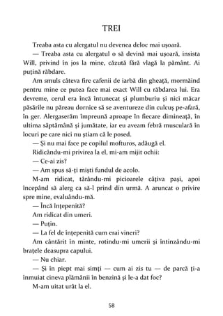 58
TREI
Treaba asta cu alergatul nu devenea deloc mai uşoară.
— Treaba asta cu alergatul o să devină mai uşoară, insista
Will, privind în jos la mine, căzută fără vlagă la pământ. Ai
puţină răbdare.
Am smuls câteva fire cafenii de iarbă din gheaţă, mormăind
pentru mine ce putea face mai exact Will cu răbdarea lui. Era
devreme, cerul era încă întunecat şi plumburiu şi nici măcar
păsările nu păreau dornice să se aventureze din culcuş pe-afară,
în ger. Alergaserăm împreună aproape în fiecare dimineaţă, în
ultima săptămână și jumătate, iar eu aveam febră musculară în
locuri pe care nici nu ştiam că le posed.
— Şi nu mai face pe copilul mofturos, adăugă el.
Ridicându-mi privirea la el, mi-am mijit ochii:
— Ce-ai zis?
— Am spus să-ţi mişti fundul de acolo.
M-am ridicat, târându-mi picioarele câţiva paşi, apoi
începând să alerg ca să-l prind din urmă. A aruncat o privire
spre mine, evaluându-mă.
— Încă înţepenită?
Am ridicat din umeri.
— Puţin.
— La fel de înţepenită cum erai vineri?
Am cântărit în minte, rotindu-mi umerii şi întinzându-mi
braţele deasupra capului.
— Nu chiar.
— Şi în piept mai simţi — cum ai zis tu — de parcă ţi-a
înmuiat cineva plămânii în benzină şi le-a dat foc?
M-am uitat urât la el.
 