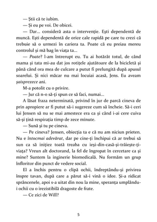 5
— Ştii că te iubim.
— Şi eu pe voi. De obicei.
— Dar... consideră asta o intervenţie. Eşti dependentă de
muncă. Eşti dependentă de orice cale rapidă pe care tu crezi că
trebuie să o urmezi în cariera ta. Poate că eu preiau mereu
controlul şi mă bag în viaţa ta...
— Poate? l-am întrerupt eu. Tu ai hotărât totul, de când
mama şi tata mi-au dat jos rotiţele ajutătoare de la bicicletă şi
până când ora mea de culcare a putut fi prelungită după apusul
soarelui. Şi nici măcar nu mai locuiai acasă, Jens. Eu aveam
şaisprezece ani.
M-a potolit cu o privire.
— Jur că n-o să-ţi spun ce să faci, numai...
A lăsat fraza neterminată, privind în jur de parcă cineva de
prin apropiere ar fi putut să-i sugereze cum să încheie. Să-i ceri
lui Jensen să nu se mai amestece era ca şi când i-ai cere cuiva
să-şi ţină respiraţia timp de zece minute.
— Sună şi tu pe cineva.
— Pe cineva? Jensen, obiecţia ta e că nu am niciun prieten.
Nu e întocmai adevărat, dar pe cine-ţi închipui că ar trebui să
sun ca să iniţiez toată treaba cu ieşi-din-casă-şi-trăieşte-ţi-
viaţa? Vreun alt doctorand, la fel de îngropat în cercetare ca şi
mine? Suntem la inginerie biomedicală. Nu formăm un grup
înfloritor din punct de vedere social.
El a închis pentru o clipă ochii, îndreptându-şi privirea
înspre tavan, după care a părut să-i vină o idee. Şi-a ridicat
sprâncenele, apoi s-a uitat din nou la mine, speranţa umplându-
i ochii cu o irezistibilă dragoste de frate.
— Ce zici de Will?
 