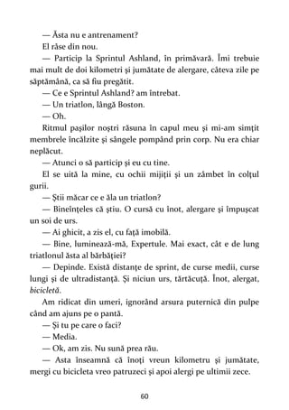 60
— Ăsta nu e antrenament?
El râse din nou.
— Particip la Sprintul Ashland, în primăvară. Îmi trebuie
mai mult de doi kilometri şi jumătate de alergare, câteva zile pe
săptămână, ca să fiu pregătit.
— Ce e Sprintul Ashland? am întrebat.
— Un triatlon, lângă Boston.
— Oh.
Ritmul paşilor noştri răsuna în capul meu şi mi-am simţit
membrele încălzite şi sângele pompând prin corp. Nu era chiar
neplăcut.
— Atunci o să particip şi eu cu tine.
El se uită la mine, cu ochii mijiţii şi un zâmbet în colţul
gurii.
— Ştii măcar ce e ăla un triatlon?
— Bineînţeles că ştiu. O cursă cu înot, alergare şi împuşcat
un soi de urs.
— Ai ghicit, a zis el, cu faţă imobilă.
— Bine, luminează-mă, Expertule. Mai exact, cât e de lung
triatlonul ăsta al bărbăţiei?
— Depinde. Există distanţe de sprint, de curse medii, curse
lungi şi de ultradistanţă. Şi niciun urs, tărtăcuţă. Înot, alergat,
bicicletă.
Am ridicat din umeri, ignorând arsura puternică din pulpe
când am ajuns pe o pantă.
— Şi tu pe care o faci?
— Media.
— Ok, am zis. Nu sună prea rău.
— Asta înseamnă că înoţi vreun kilometru şi jumătate,
mergi cu bicicleta vreo patruzeci şi apoi alergi pe ultimii zece.
 