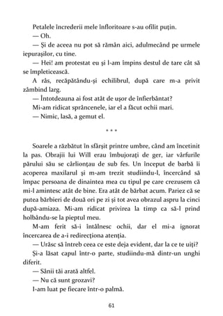 61
Petalele încrederii mele înfloritoare s-au ofilit puţin.
— Oh.
— Şi de aceea nu pot să rămân aici, adulmecând pe urmele
iepuraşilor, cu tine.
— Hei! am protestat eu şi l-am împins destul de tare cât să
se împleticească.
A râs, recăpătându-şi echilibrul, după care m-a privit
zâmbind larg.
— Întotdeauna ai fost atât de uşor de înfierbântat?
Mi-am ridicat sprâncenele, iar el a făcut ochii mari.
— Nimic, lasă, a gemut el.
* * *
Soarele a răzbătut în sfârşit printre umbre, când am încetinit
la pas. Obrajii lui Will erau îmbujoraţi de ger, iar vârfurile
părului său se cârlionţau de sub fes. Un început de barbă îi
acoperea maxilarul şi m-am trezit studiindu-l, încercând să
împac persoana de dinaintea mea cu tipul pe care crezusem că
mi-l amintesc atât de bine. Era atât de bărbat acum. Pariez că se
putea bărbieri de două ori pe zi şi tot avea obrazul aspru la cinci
după-amiaza. Mi-am ridicat privirea la timp ca să-l prind
holbându-se la pieptul meu.
M-am ferit să-i întâlnesc ochii, dar el mi-a ignorat
încercarea de a-i redirecţiona atenţia.
— Urăsc să întreb ceea ce este deja evident, dar la ce te uiţi?
Şi-a lăsat capul într-o parte, studiindu-mă dintr-un unghi
diferit.
— Sânii tăi arată altfel.
— Nu că sunt grozavi?
I-am luat pe fiecare într-o palmă.
 