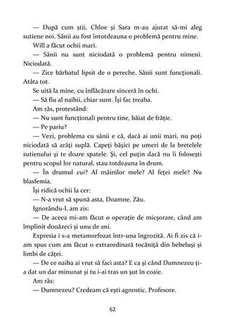 62
— După cum ştii, Chloe şi Sara m-au ajutat să-mi aleg
sutiene noi. Sânii au fost întotdeauna o problemă pentru mine.
Will a făcut ochii mari.
— Sânii nu sunt niciodată o problemă pentru nimeni.
Niciodată.
— Zice bărbatul lipsit de o pereche. Sânii sunt funcţionali.
Atâta tot.
Se uită la mine, cu înflăcărare sinceră în ochi.
— Să fiu al naibii, chiar sunt. Îşi fac treaba.
Am râs, protestând:
— Nu sunt funcţionali pentru tine, băiat de frăţie.
— Pe pariu?
— Vezi, problema cu sânii e că, dacă ai unii mari, nu poţi
niciodată să arăţi suplă. Capeţi băşici pe umeri de la bretelele
sutienului şi te doare spatele. Şi, cel puţin dacă nu îi foloseşti
pentru scopul lor natural, stau totdeauna în drum.
— În drumul cui? Al mâinilor mele? Al feţei mele? Nu
blasfemia.
Îşi ridică ochii la cer:
— N-a vrut să spună asta, Doamne. Zău.
Ignorându-l, am zis:
— De aceea mi-am făcut o operaţie de micşorare, când am
împlinit douăzeci şi unu de ani.
Expresia i s-a metamorfozat într-una îngrozită. Ai fi zis că i-
am spus cum am făcut o extraordinară tocăniţă din bebeluşi şi
limbi de căţei.
— De ce naiba ai vrut să faci asta? E ca şi când Dumnezeu ţi-
a dat un dar minunat şi tu i-ai tras un şut în coaie.
Am râs:
— Dumnezeu? Credeam că eşti agnostic, Profesore.
 