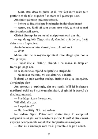 63
— Sunt. Dar, dacă aş putea să-mi vâr faţa între nişte ţâţe
perfecte ca ale tale, aş putea fi în stare să-l găsesc pe Iisus.
Am simţit că mi se încălzesc obrajii.
— Pentru că Iisus trăieşte bineînţeles în decolteul meu?
— Acum, nu. Sânii tăi sunt acum prea mici, ca el să se mai
simtă confortabil acolo.
Clătină din cap, iar eu nu mă mai puteam opri din râs.
— Aşa de egoistă, Ziggy, zise el, zâmbind atât de larg, încât
chiar m-am împiedicat.
Amândoi ne-am întors brusc, la auzul unei voci:
— Will!
M-am uitat de la roşcata sprintenă care alerga spre noi la
Will şi înapoi.
— Bună! zise el fâstâcit, făcându-i cu mâna, în timp ce
trecea pe lângă noi.
Ea se întoarse, alergând cu spatele şi strigându-i:
— Nu uita să mă suni. Mi-eşti dator cu o marţi.
Îi dărui un mic zâmbet cochet, înainte de a se îndepărta,
alergând pe alee.
Am aşteptat o explicaţie, dar n-a venit. Will îşi încleştase
maxilarul, ochii nu-i mai erau zâmbitori, ci aţintiţi la traseul de
dinaintea noastră.
— Era drăguţă, am încercat eu.
Will dădu din cap.
— E o prietenă?
— Da. Ea e Kitty. Noi... ne vedem.
Ne vedem. Sigur. Petrecusem destul timp în campusul
colegiului ca să ştiu că în nouăzeci şi cinci la sută dintre cazuri
expresia ne vedem este codul băieţilor pentru ne-o tragem.
— Deci nu e cineva pe care mi-ai prezenta-o ca pe o iubită.
 