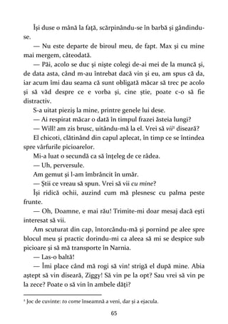 65
Îşi duse o mână la faţă, scărpinându-se în barbă şi gândindu-
se.
— Nu este departe de biroul meu, de fapt. Max şi cu mine
mai mergem, câteodată.
— Păi, acolo se duc şi nişte colegi de-ai mei de la muncă şi,
de data asta, când m-au întrebat dacă vin şi eu, am spus că da,
iar acum îmi dau seama că sunt obligată măcar să trec pe acolo
şi să văd despre ce e vorba şi, cine ştie, poate c-o să fie
distractiv.
S-a uitat pieziş la mine, printre genele lui dese.
— Ai respirat măcar o dată în timpul frazei ăsteia lungi?
— Will! am zis brusc, uitându-mă la el. Vrei să vii2 diseară?
El chicoti, clătinând din capul aplecat, în timp ce se întindea
spre vârfurile picioarelor.
Mi-a luat o secundă ca să înţeleg de ce râdea.
— Uh, perversule.
Am gemut şi l-am îmbrâncit în umăr.
— Ştii ce vreau să spun. Vrei să vii cu mine?
Îşi ridică ochii, auzind cum mă plesnesc cu palma peste
frunte.
— Oh, Doamne, e mai rău! Trimite-mi doar mesaj dacă eşti
interesat să vii.
Am scuturat din cap, întorcându-mă şi pornind pe alee spre
blocul meu şi practic dorindu-mi ca aleea să mi se despice sub
picioare şi să mă transporte în Narnia.
— Las-o baltă!
— Îmi place când mă rogi să vin! strigă el după mine. Abia
aştept să vin diseară, Ziggy! Să vin pe la opt? Sau vrei să vin pe
la zece? Poate o să vin în ambele dăţi?
2
Joc de cuvinte: to come înseamnă a veni, dar și a ejacula.
 