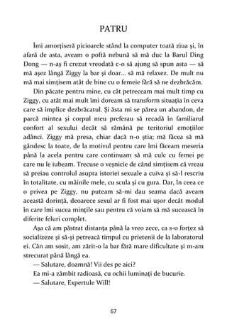 67
PATRU
Îmi amorţiseră picioarele stând la computer toată ziua şi, în
afară de asta, aveam o poftă nebună să mă duc la Barul Ding
Dong — n-aş fi crezut vreodată c-o să ajung să spun asta — să
mă aşez lângă Ziggy la bar şi doar... să mă relaxez. De mult nu
mă mai simţisem atât de bine cu o femeie fără să ne dezbrăcăm.
Din păcate pentru mine, cu cât petreceam mai mult timp cu
Ziggy, cu atât mai mult îmi doream să transform situaţia în ceva
care să implice dezbrăcatul. Şi ăsta mi se părea un abandon, de
parcă mintea şi corpul meu preferau să recadă în familiarul
confort al sexului decât să rămână pe teritoriul emoţiilor
adânci. Ziggy mă presa, chiar dacă n-o ştia; mă făcea să mă
gândesc la toate, de la motivul pentru care îmi făceam meseria
până la acela pentru care continuam să mă culc cu femei pe
care nu le iubeam. Trecuse o veşnicie de când simţisem că vreau
să preiau controlul asupra istoriei sexuale a cuiva şi să-l rescriu
în totalitate, cu mâinile mele, cu scula şi cu gura. Dar, în ceea ce
o privea pe Ziggy, nu puteam să-mi dau seama dacă aveam
această dorinţă, deoarece sexul ar fi fost mai uşor decât modul
în care îmi sucea minţile sau pentru că voiam să mă sucească în
diferite feluri complet.
Aşa că am păstrat distanţa până la vreo zece, ca s-o forţez să
socializeze şi să-şi petreacă timpul cu prietenii de la laboratorul
ei. Cân am sosit, am zărit-o la bar fără mare dificultate şi m-am
strecurat până lângă ea.
— Salutare, doamnă! Vii des pe aici?
Ea mi-a zâmbit radioasă, cu ochii luminaţi de bucurie.
— Salutare, Expertule Will!
 