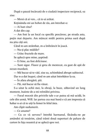 68
După o pauză încărcată de o ciudată inspectare reciprocă, ea
zise:
— Mersi că ai ven... că te-ai arătat.
Keţinându-mi un hohot de râs, am întrebat-o:
— Ai luat cina?
A dat din cap.
— Am fost la un local cu specific pescăresc, pe strada asta,
puţin mai departe. Am mâncat midii pentru prima oară după
nu ştiu câţi ani.
Când m-am strâmbat, m-a îmbrâncit în joacă.
— Nu-ţi plac midiile?
— Urăsc fructele de mare.
Se aplecă spre mine, şoptind:
— Ei bine, au fost delicioase.
— Sunt sigur. Flasce şi greu de mestecat, cu gust de apă de
ocean murdară.
— Mă bucur să te văd, zise ea, schimbând abrupt subiectul.
Dar n-a dat înapoi, când m-am uitat întrebător la ea.
— În afara alergării, ştii.
— Păi, mă bucur să fiu văzut.
S-a uitat la ochii mei, la obraji, la buze, zăbovind un lung
moment, înainte de a-mi reîntâlni privirea.
— Focul mocnit din privirile tale s-ar putea să mă ucidă, în
cele din urmă, Will. Iar partea cea mai bună e că am impresia că
habar n-ai că te uiţi la femei în felul ăsta.
Am clipit nedumerit.
— Ce anume?
— Cu ce vă servesc? întrebă barmanul, făcându-ne pe
amândoi să tresărim, când trânti două suporturi de pahare de
carton în faţa noastră şi se aplecă spre noi.
 