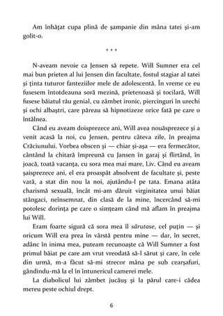 6
Am înhăţat cupa plină de şampanie din mâna tatei şi-am
golit-o.
* * *
N-aveam nevoie ca Jensen să repete. Will Sumner era cel
mai bun prieten al lui Jensen din facultate, fostul stagiar al tatei
şi ţinta tuturor fanteziilor mele de adolescentă. În vreme ce eu
fusesem întotdeauna soră mezină, prietenoasă şi tocilară, Will
fusese băiatul rău genial, cu zâmbet ironic, piercinguri în urechi
şi ochi albaştri, care păreau să hipnotizeze orice fată pe care o
întâlnea.
Când eu aveam doisprezece ani, Will avea nouăsprezece şi a
venit acasă la noi, cu Jensen, pentru câteva zile, în preajma
Crăciunului. Vorbea obscen şi — chiar şi-aşa — era fermecător,
cântând la chitară împreună cu Jansen în garaj şi flirtând, în
joacă, toată vacanţa, cu sora mea mai mare, Liv. Când eu aveam
şaisprezece ani, el era proaspăt absolvent de facultate şi, peste
vară, a stat din nou la noi, ajutându-l pe tata. Emana atâta
charismă sexuală, încât mi-am dăruit virginitatea unui băiat
stângaci, neînsemnat, din clasă de la mine, încercând să-mi
potolesc dorinţa pe care o simţeam când mă aflam în preajma
lui Will.
Eram foarte sigură că sora mea îl sărutase, cel puţin — şi
oricum Will era prea în vârstă pentru mine — dar, în secret,
adânc în inima mea, puteam recunoaşte că Will Sumner a fost
primul băiat pe care am vrut vreodată să-l sărut şi care, în cele
din urmă, m-a făcut să-mi strecor mâna pe sub cearşafuri,
gândindu-mă la el în întunericul camerei mele.
La diabolicul lui zâmbet jucăuş şi la părul care-i cădea
mereu peste ochiul drept.
 