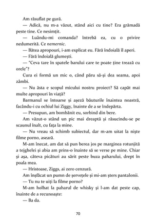 70
Am răsuflat pe gură.
— Adică, nu m-a văzut, stând aici cu tine? Era grămadă
peste tine. Ce nesimţit.
— Luându-mi comanda? întrebă ea, cu o privire
nedumerită. Ce nemernic.
— Bătea apropouri, i-am explicat eu. Fără îndoială îl aperi.
— Fără îndoială glumeşti.
— “Ceva tare în spatele barului care te poate ţine trează cu
orele”?
Cura ei formă un mic o, când păru să-şi dea seama, apoi
zâmbi.
— Nu ăsta e scopul micului nostru proiect? Să capăt mai
multe apropouri în viaţă?
Barmanul se întoarse şi aşeză băuturile înaintea noastră,
facându-i cu ochiul lui Ziggy, înainte de a se îndepărta.
— Presupun, am bombănit eu, sorbind din bere.
Am văzut-o stând un pic mai dreaptă şi răsucindu-se pe
scaunul înalt, cu faţa la mine.
— Nu vreau să schimb subiectul, dar m-am uitat la nişte
filme porno, aseară.
M-am înecat, am dat să pun berea jos pe marginea rotunjită
a tejghelei şi abia am prins-o înainte să se verse pe mine. Chiar
şi aşa, câteva picături au sărit peste buza paharului, drept în
poala mea.
— Hristoase, Ziggs, ai zero cenzură.
Am înşfăcat un pumn de şerveţele şi mi-am şters pantalonii.
— Tu nu te uiţi la filme porno?
M-am holbat la paharul de whisky şi l-am dat peste cap,
înainte de a recunoaşte:
— Ba da.
 