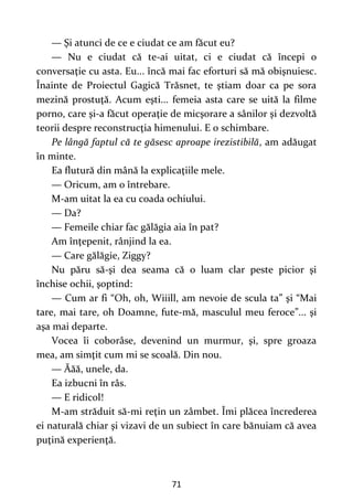 71
— Şi atunci de ce e ciudat ce am făcut eu?
— Nu e ciudat că te-ai uitat, ci e ciudat că începi o
conversaţie cu asta. Eu... încă mai fac eforturi să mă obişnuiesc.
Înainte de Proiectul Gagică Trăsnet, te ştiam doar ca pe sora
mezină prostuţă. Acum eşti... femeia asta care se uită la filme
porno, care şi-a făcut operaţie de micşorare a sânilor şi dezvoltă
teorii despre reconstrucţia himenului. E o schimbare.
Pe lângă faptul că te găsesc aproape irezistibilă, am adăugat
în minte.
Ea flutură din mână la explicaţiile mele.
— Oricum, am o întrebare.
M-am uitat la ea cu coada ochiului.
— Da?
— Femeile chiar fac gălăgia aia în pat?
Am înţepenit, rânjind la ea.
— Care gălăgie, Ziggy?
Nu păru să-şi dea seama că o luam clar peste picior şi
închise ochii, şoptind:
— Cum ar fi “Oh, oh, Wiiill, am nevoie de scula ta” şi “Mai
tare, mai tare, oh Doamne, fute-mă, masculul meu feroce”... şi
aşa mai departe.
Vocea îi coborâse, devenind un murmur, şi, spre groaza
mea, am simţit cum mi se scoală. Din nou.
— Ăăă, unele, da.
Ea izbucni în râs.
— E ridicol!
M-am străduit să-mi reţin un zâmbet. Îmi plăcea încrederea
ei naturală chiar şi vizavi de un subiect în care bănuiam că avea
puţină experienţă.
 