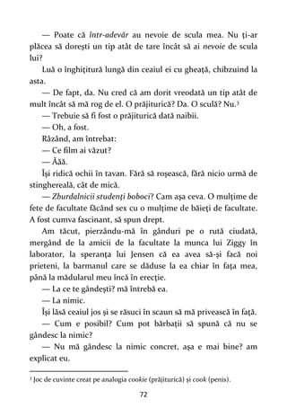 72
— Poate că într-adevăr au nevoie de scula mea. Nu ţi-ar
plăcea să doreşti un tip atât de tare încât să ai nevoie de scula
lui?
Luă o înghiţitură lungă din ceaiul ei cu gheaţă, chibzuind la
asta.
— De fapt, da. Nu cred că am dorit vreodată un tip atât de
mult încât să mă rog de el. O prăjiturică? Da. O sculă? Nu.3
— Trebuie să fi fost o prăjiturică dată naibii.
— Oh, a fost.
Râzând, am întrebat:
— Ce film ai văzut?
— Ăăă.
Îşi ridică ochii în tavan. Fără să roşească, fără nicio urmă de
stinghereală, cât de mică.
— Zburdalnicii studenţi boboci? Cam aşa ceva. O mulţime de
fete de facultate făcând sex cu o mulţime de băieţi de facultate.
A fost cumva fascinant, să spun drept.
Am tăcut, pierzându-mă în gânduri pe o rută ciudată,
mergând de la amicii de la facultate la munca lui Ziggy în
laborator, la speranţa lui Jensen că ea avea să-şi facă noi
prieteni, la barmanul care se dăduse la ea chiar în faţa mea,
până la mădularul meu încă în erecţie.
— La ce te gândeşti? mă întrebă ea.
— La nimic.
Îşi lăsă ceaiul jos şi se răsuci în scaun să mă privească în faţă.
— Cum e posibil? Cum pot bărbaţii să spună că nu se
gândesc la nimic?
— Nu mă gândesc la nimic concret, aşa e mai bine? am
explicat eu.
3
Joc de cuvinte creat pe analogia cookie (prăjiturică) și cook (penis).
 