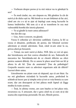 73
— Vorbeam despre porno şi tu nici măcar nu te gândeşti la
sex?
— În mod ciudat, nu, am răspuns eu. Mă gândesc la cât de
naivă şi de dulce eşti tu. Mă întreb ce m-am înhămat să fac aici,
când am zis c-o să te ajut să înţelegi cum merg lucrurile în
lumea întâlnirilor. Mă tem că o să te transform în cea mai
vulnerabilă bombă din istoria planetei.
— Te-ai gândit la toate astea adineauri?
Am dat din cap.
— Uau. Asta e concret, nu glumă.
Vocea îi coborâse şi-i devenise catifelată. Cumva, la fel ca
vocea ei dinainte, prefăcută, de porno, dar folosind cuvinte
adevărate şi emoţii adevărate. Însă, când m-am uitat la ea,
privea afară pe fereastră.
— Totuşi, nu sunt naivă şi dulce, Will. Ştiu ce vrei să spui,
dar întotdeauna am fost cumva obsedată de sex. Îndeosebi de
mecanica lui. Întrebându-mă de ce chestii diferite au efect
pentru oameni diferiţi. De ce unora le place sexul într-un fel şi
altora în alt fel. Ţine de anatomie? Ţine de psihologie?
Corpurile noastre sunt cu adevărat organizate atât de diferit?
Lucruri dintr-astea.
Literalmente nu ştiam cum să răspund, aşa că am băut. Eu
nu mă gândisem niciodată la lucrurile astea, preferând în
schimb să încerc pur şi simplu orice şi tot ce voia femeia cu care
eram, dar am descoperit că îmi plăcea mult faptul că Ziggy
medita la toate acestea.
— Însă, în ultima vreme, am cam înţeles ce îmi place mie,
recunoscu ea. E amuzant, dar e greu când nu ai cum să-ţi dai
seama din experienţa personală. De aici, filmele porno.
 