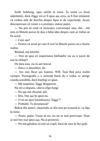 74
Sorbi îndelung, apoi zâmbi la mine. În urmă cu două
săptămâni, dacă Ziggy mi-ar fi spus aşa ceva, aş fi fost stânjenit
că vorbea atât de deschis despre lipsa ei de experienţă. Acum
descopeream că voiam s-o protejez, măcar puţin.
— Nu pot să cred că încurajez conversaţia asta, dar... mă
tem că filmele porno îţi dau o falsă idee despre cum ar trebui să
fie sexul.
— Cum aşa?
— Pentru că sexul pe care îl vezi în filmele porno nu e foarte
realist.
Râzând, mă întrebă:
— Vrei să spui că majoritatea bărbaţilor nu au o ţeavă de
tun în chiloţi?
De data asta, nu m-am înecat.
— Asta e o deosebire, da.
— Am mai făcut sex înainte, Will. Însă fără prea multă
variaţie. Pornografia e o metodă bună de a vedea ce atinge
coarda sensibilă, dacă înţelegi ce spun.
— Mă surprinzi, Ziggy Bergstrom.
Nu mi-a răspuns, câteva clipe lungi.
— Nu aşa mă cheamă, ştii.
— Ştiu. Dar aşa îţi spun eu.
— O să-mi spui întotdeauna “Ziggy”?
— Probabil. Te deranjează?
Ridică din umeri, răsucindu-se din nou pe scaunul ei, cu faţa
la mine.
— Poate, puţin. Vreau să zic, nu mi se mai potriveşte. Doar
ai mei îmi mai spun aşa. Nu şi prietenii.
— Nu mă gândesc că eşti un copil, dacă de asta îţi faci griji.
 