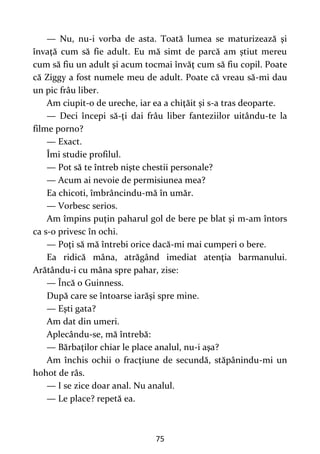 75
— Nu, nu-i vorba de asta. Toată lumea se maturizează şi
învaţă cum să fie adult. Eu mă simt de parcă am ştiut mereu
cum să fiu un adult şi acum tocmai învăţ cum să fiu copil. Poate
că Ziggy a fost numele meu de adult. Poate că vreau să-mi dau
un pic frâu liber.
Am ciupit-o de ureche, iar ea a chiţăit şi s-a tras deoparte.
— Deci începi să-ţi dai frâu liber fanteziilor uitându-te la
filme porno?
— Exact.
Îmi studie profilul.
— Pot să te întreb nişte chestii personale?
— Acum ai nevoie de permisiunea mea?
Ea chicoti, îmbrâncindu-mă în umăr.
— Vorbesc serios.
Am împins puţin paharul gol de bere pe blat şi m-am întors
ca s-o privesc în ochi.
— Poţi să mă întrebi orice dacă-mi mai cumperi o bere.
Ea ridică mâna, atrăgând imediat atenţia barmanului.
Arătându-i cu mâna spre pahar, zise:
— Încă o Guinness.
După care se întoarse iarăşi spre mine.
— Eşti gata?
Am dat din umeri.
Aplecându-se, mă întrebă:
— Bărbaţilor chiar le place analul, nu-i aşa?
Am închis ochii o fracţiune de secundă, stăpânindu-mi un
hohot de râs.
— I se zice doar anal. Nu analul.
— Le place? repetă ea.
 