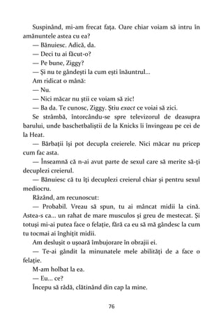76
Suspinând, mi-am frecat faţa. Oare chiar voiam să intru în
amănuntele astea cu ea?
— Bănuiesc. Adică, da.
— Deci tu ai făcut-o?
— Pe bune, Ziggy?
— Şi nu te gândeşti la cum eşti înăuntrul...
Am ridicat o mână:
— Nu.
— Nici măcar nu ştii ce voiam să zic!
— Ba da. Te cunosc, Ziggy. Ştiu exact ce voiai să zici.
Se strâmbă, întorcându-se spre televizorul de deasupra
barului, unde baschetbaliştii de la Knicks îi învingeau pe cei de
la Heat.
— Bărbaţii îşi pot decupla creierele. Nici măcar nu pricep
cum fac asta.
— Înseamnă că n-ai avut parte de sexul care să merite să-ţi
decuplezi creierul.
— Bănuiesc că tu îţi decuplezi creierul chiar şi pentru sexul
mediocru.
Râzând, am recunoscut:
— Probabil. Vreau să spun, tu ai mâncat midii la cină.
Astea-s ca... un rahat de mare musculos şi greu de mestecat. Şi
totuşi mi-ai putea face o felaţie, fără ca eu să mă gândesc la cum
tu tocmai ai înghiţit midii.
Am desluşit o uşoară îmbujorare în obrajii ei.
— Te-ai gândit la minunatele mele abilităţi de a face o
felaţie.
M-am holbat la ea.
— Eu... ce?
Începu să râdă, clătinând din cap la mine.
 
