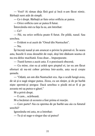 77
— Vezi? Ai rămas deja fără grai şi încă n-am făcut nimic.
Bărbaţii sunt atât de simpli.
— Ce-i drept. Bărbaţii ar fute orice orificiu ar putea.
— Orice orificiu care ar putea fi futut.
Întorcându-mă cu faţa la ea, am întrebat:
— Ce?
— Păi, nu orice orificiu poate fi futut. De pildă, nasul. Sau
urechea.
— Evident n-ai auzit de “Omul din Nantucket”.
— Nu.
Îşi încreţi nasul şi am aruncat o privire la pistruii ei. În seara
asta, buzele îi erau deosebit de roşii, deşi îmi dădeam seama că
nu era deloc machiată. Erau doar... împurpurate.
— Toată lumea a auzit asta. E o poezioară obscenă.
— Cu mine, zise ea şi arătă spre pieptul ei, iar eu am făcut
eforturi să nu-mi cobor privirea într-acolo, asta nu-ţi creşte
şansele.
— “Odată, un om din Nantucket era. Aşa o sculă lungă avea,
de să şi-o sugă singur putea. Zicea, cu un rânjet, şi de pe barbă
nişte spermă-şi ştergea: Dacă urechea o pizdă mi-ar fi şi pe
aceasta mi-aş putea-o găuri.”
M-a privit drept.
— E cam... scârboasă.
M-a încântat că aceasta a fost prima ei reacţie.
— Care parte? Aia cu sperma de pe barbă sau aia cu fututul
urechii?
Ignorându-mi asta, m-a întrebat:
— Tu ţi-ai suge-o singur dac-ai putea?
 