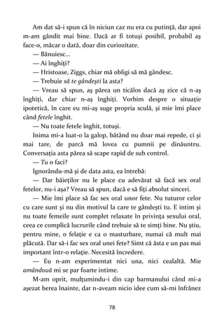 78
Am dat să-i spun că în niciun caz nu era cu putinţă, dar apoi
m-am gândit mai bine. Dacă ar fi totuşi posibil, probabil aş
face-o, măcar o dată, doar din curiozitate.
— Bănuiesc...
— Ai înghiţi?
— Hristoase, Ziggs, chiar mă obligi să mă gândesc.
— Trebuie să te gândeşti la asta?
— Vreau să spun, aş părea un ticălos dacă aş zice că n-aş
înghiţi, dar chiar n-aş înghiţi. Vorbim despre o situaţie
ipotetică, în care eu mi-aş suge propria sculă, şi mie îmi place
când fetele înghit.
— Nu toate fetele înghit, totuşi.
Inima mi-a luat-o la galop, bătând nu doar mai repede, ci şi
mai tare, de parcă mă lovea cu pumnii pe dinăuntru.
Conversaţia asta părea să scape rapid de sub control.
— Tu o faci?
Ignorându-mă şi de data asta, ea întrebă:
— Dar băieţilor nu le place cu adevărat să facă sex oral
fetelor, nu-i aşa? Vreau să spun, dacă e să fiţi absolut sinceri.
— Mie îmi place să fac sex oral unor fete. Nu tuturor celor
cu care sunt şi nu din motivul la care te gândeşti tu. E intim şi
nu toate femeile sunt complet relaxate în privinţa sexului oral,
ceea ce complică lucrurile când trebuie să te simţi bine. Nu ştiu,
pentru mine, o felaţie e ca o masturbare, numai că mult mai
plăcută. Dar să-i fac sex oral unei fete? Simt că ăsta e un pas mai
important într-o relaţie. Necesită încredere.
— Eu n-am experimentat nici una, nici cealaltă. Mie
amândouă mi se par foarte intime.
M-am oprit, mulţumindu-i din cap barmanului când mi-a
aşezat berea înainte, dar n-aveam nicio idee cum să-mi înfrânez
 