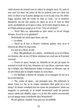 79
valul straniu de triumf care se ridica în sângele meu. Ei, asta ce
mai era? Că doar nu urma să fiu eu primul care să-i facă sex
oral. Că doar n-aş fi putut ajunge eu cu ea la aşa ceva. De altfel,
Ziggy spunea atât de verde în faţă ce voia... cu o tresărire
lăuntrică, mi-am dat seama că, dacă ea m-ar fi vrut în felul
acela, probabil mi-ar fi spus-o deja. Ar fi venit drept la mine, şi-
ar fi lipit palma pe piept şi-ar fi zis: “Vrei să mă fuţi?”
— Vezi? făcu ea, aplecându-se spre mine ca să-mi atragă
atenţia. Acum la ce te gândeşti?
Înclinându-mi sticla spre buze, am zis:
— La nimic.
— Dacă aş fi fost o femeie violentă, palma mea ţi-ar fi
răsunat pe obraz în clipa asta.
Cu asta m-a făcut să râd.
— Bine. Mă gândeam că e puţin... neobişnuit ca tu să fi făcut
sex înainte, dar să nu-i fi făcut nimănui sex oral sau să fi primit
vreunul.
— Vreau să spun, începu ea, lăsându-se un pic pe spate în
scaunul ei înalt de la bar, bănuiesc că i-am făcut, oarecum, unui
tip o felaţie, dar literalmente habar n-aveam ce făceam, aşa că
m-am ridicat pur şi simplu înapoi, la zona feţei.
— Cu bărbaţii e destul de simplu: ne-o mângâie în sus şi-n
jos şi noi ţâşnim.
— Nu, vreau să spun... am priceput asta. Mă refeream la
mine. Cum s-o fac şi să respir, totodată, fără grijă că o să-l
muşc? Ai intrat vreodată într-un raion de porţelanuri, dintr-un
magazin cu pretenţii, şi ai simţit momentul acela de panică,
atunci când eşti absolut sigur c-o să dai din mâini necontrolat
şi-o să spargi toate cristalurile alea Waterford?
M-am aplecat, râzând. Fata asta era incredibilă.
 
