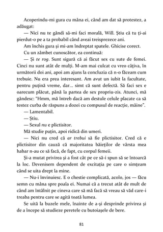 81
Acoperindu-mi gura cu mâna ei, când am dat să protestez, a
adăugat:
— Nici nu te gândi să-mi faci morală, Will. Ştiu că tu ţi-ai
pierdut-o pe a ta probabil când aveai treisprezece ani.
Am închis gura şi mi-am îndreptat spatele. Ghicise corect.
Cu un zâmbet cunoscător, ea continuă:
— Şi te rog. Sunt sigură că ai făcut sex cu sute de femei.
Cinci nu sunt atât de mulţi. M-am mai culcat cu vreo câţiva, în
următorii doi ani, apoi am ajuns la concluzia că n-o făceam cum
trebuie. Nu era prea interesant. Am avut un iubit la facultate,
pentru puţină vreme, dar... simt că sunt defectă. Să faci sex e
oarecum plăcut, până la partea de sex propriu-zis. Atunci, mă
gândesc: “Hmm, mă întreb dacă am destule celule placate ca să
testez curba de răspuns a dozei cu compusul de reacţie, mâine”.
— Lamentabil.
— Ştiu.
— Sexul nu e plictisitor.
Mă studie puţin, apoi ridică din umeri.
— Nici nu cred că ar trebui să fie plictisitor. Cred că e
plictisitor din cauză că majoritatea băieţilor de vârsta mea
habar n-au ce să facă, de fapt, cu corpul femeii.
Şi-a mutat privirea şi a fost cât pe ce să-i spun să se întoarcă
la loc. Devenisem dependent de excitaţia pe care o simţeam
când se uita drept la mine.
— Nu-i învinuiesc. E o chestie complicată, acolo, jos — făcu
semn cu mâna spre poala ei. Numai că a trecut atât de mult de
când am întâlnit pe cineva care să mă facă să vreau să văd care-i
treaba pentru care se agită toată lumea.
Se uită la buzele mele, înainte de a-şi desprinde privirea şi
de a începe să studieze peretele cu butoiaşele de bere.
 