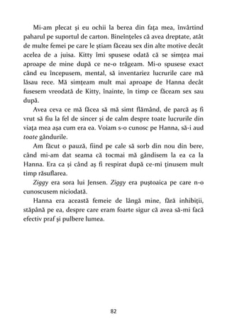82
Mi-am plecat şi eu ochii la berea din faţa mea, învârtind
paharul pe suportul de carton. Bineînţeles că avea dreptate, atât
de multe femei pe care le ştiam făceau sex din alte motive decât
acelea de a juisa. Kitty îmi spusese odată că se simţea mai
aproape de mine după ce ne-o trăgeam. Mi-o spusese exact
când eu începusem, mental, să inventariez lucrurile care mă
lăsau rece. Mă simţeam mult mai aproape de Hanna decât
fusesem vreodată de Kitty, înainte, în timp ce făceam sex sau
după.
Avea ceva ce mă făcea să mă simt flămând, de parcă aş fi
vrut să fiu la fel de sincer şi de calm despre toate lucrurile din
viaţa mea aşa cum era ea. Voiam s-o cunosc pe Hanna, să-i aud
toate gândurile.
Am făcut o pauză, fiind pe cale să sorb din nou din bere,
când mi-am dat seama că tocmai mă gândisem la ea ca la
Hanna. Era ca şi când aş fi respirat după ce-mi ţinusem mult
timp răsuflarea.
Ziggy era sora lui Jensen. Ziggy era puştoaica pe care n-o
cunoscusem niciodată.
Hanna era această femeie de lângă mine, fără inhibiţii,
stăpână pe ea, despre care eram foarte sigur că avea să-mi facă
efectiv praf şi pulbere lumea.
 